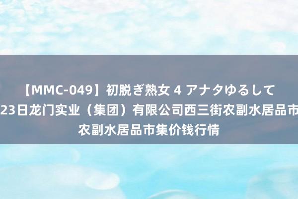 【MMC-049】初脱ぎ熟女 4 アナタゆるして 2024年7月23日龙门实业(集团)有限公司西三街农副水居品市集价钱行情