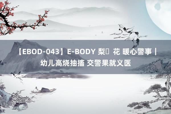 【EBOD-043】E-BODY 梨々花 暖心警事｜幼儿高烧抽搐 交警果就义医