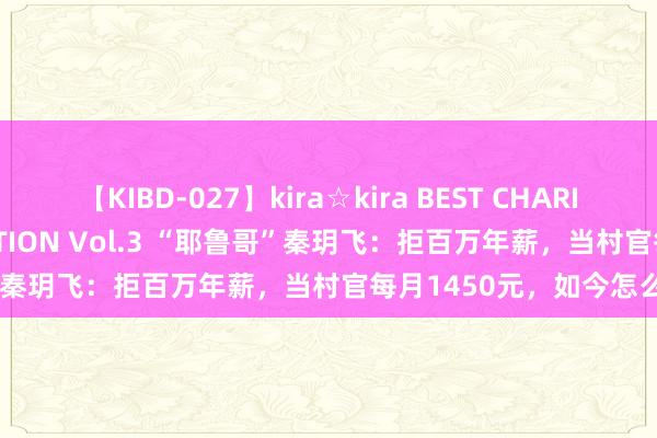 【KIBD-027】kira☆kira BEST CHARISMA☆MODEL☆COLLECTION Vol.3 “耶鲁哥”秦玥飞：拒百万年薪，当村官每月1450元，如今怎么了？