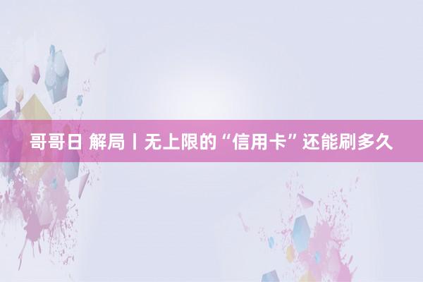 哥哥日 解局丨无上限的“信用卡”还能刷多久