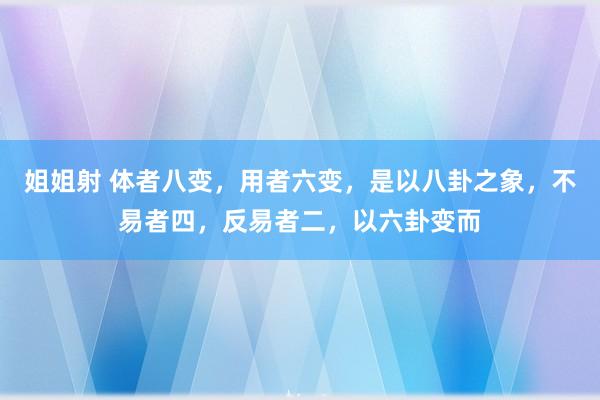 姐姐射 体者八变,用者六变,是以八卦之象,不易者四,反易者二,以六卦变而
