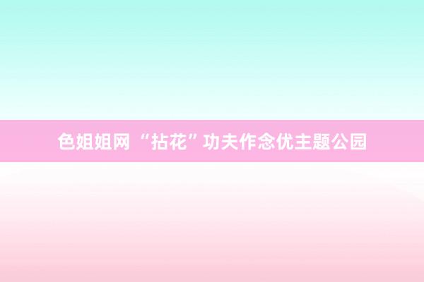 色姐姐网 “拈花”功夫作念优主题公园