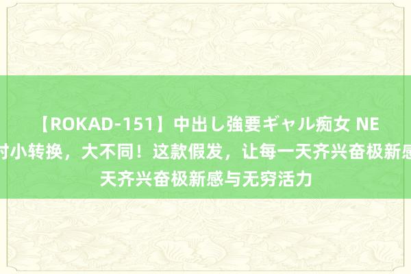 【ROKAD-151】中出し強要ギャル痴女 NEO 4時間 时时小转换，大不同！这款假发，让每一天齐兴奋极新感与无穷活力