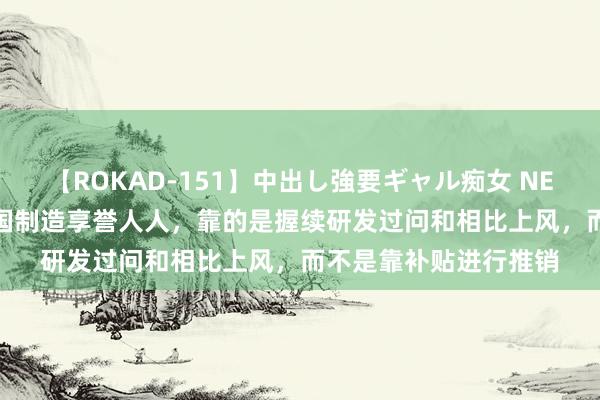 【ROKAD-151】中出し強要ギャル痴女 NEO 4時間 社交部：中国制造享誉人人，靠的是握续研发过问和相比上风，而不是靠补贴进行推销