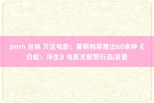 porn 丝袜 万达电影：暑期档期推出60余种《白蛇：浮生》电影支配繁衍品|发簪
