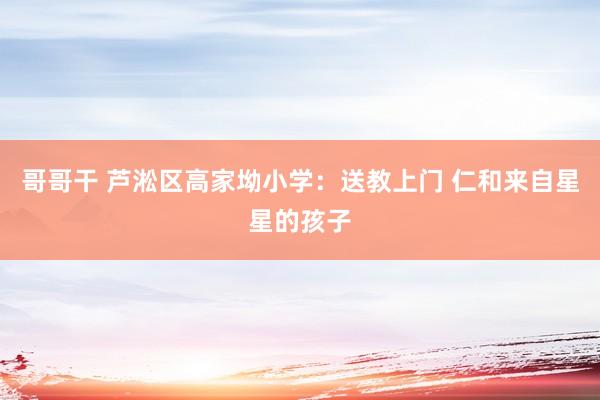 哥哥干 芦淞区高家坳小学：送教上门 仁和来自星星的孩子