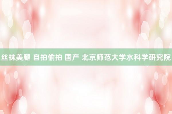 丝袜美腿 自拍偷拍 国产 北京师范大学水科学研究院