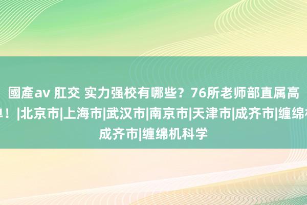 國產av 肛交 实力强校有哪些？76所老师部直属高校名单！|北京市|上海市|武汉市|南京市|天津市|成齐市|缠绵机科学