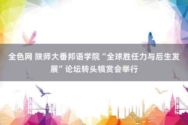 全色网 陕师大番邦语学院“全球胜任力与后生发展”论坛转头犒赏会举行