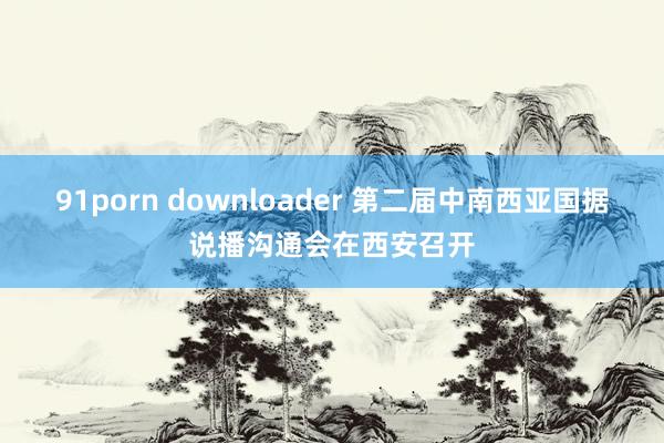 91porn downloader 第二届中南西亚国据说播沟通会在西安召开