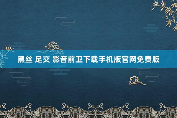 黑丝 足交 影音前卫下载手机版官网免费版