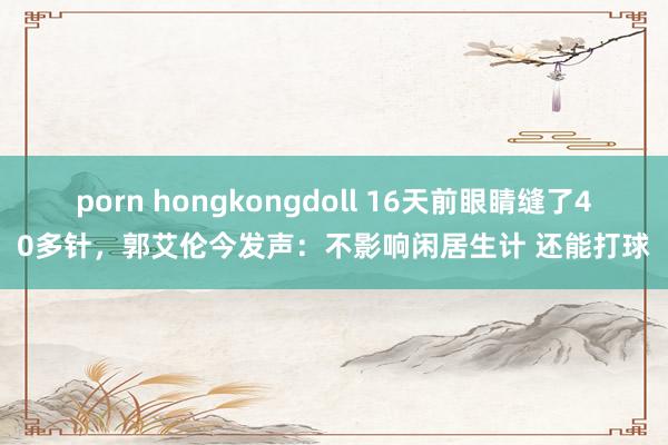 porn hongkongdoll 16天前眼睛缝了40多针，郭艾伦今发声：不影响闲居生计 还能打球