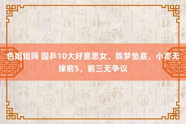 色姐姐网 国乒10大好意思女，陈梦垫底，小枣无缘前5，前三无争议