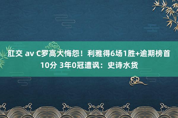 肛交 av C罗高大悔怨！利雅得6场1胜+逾期榜首10分 3年0冠遭讽：史诗水货