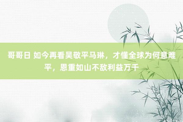 哥哥日 如今再看吴敬平马琳，才懂全球为何意难平，恩重如山不敌利益万千