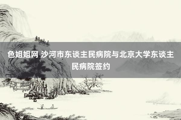 色姐姐网 沙河市东谈主民病院与北京大学东谈主民病院签约