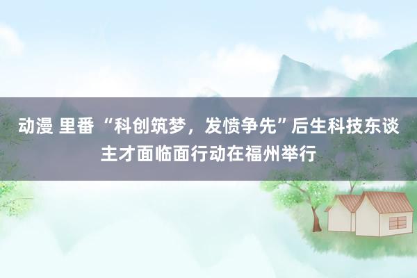 动漫 里番 “科创筑梦，发愤争先”后生科技东谈主才面临面行动在福州举行