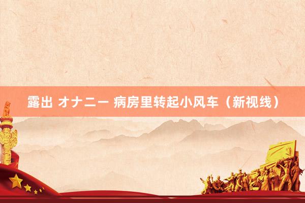 露出 オナニー 病房里转起小风车（新视线）