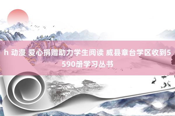 h 动漫 爱心捐赠助力学生阅读 威县章台学区收到5590册学习丛书