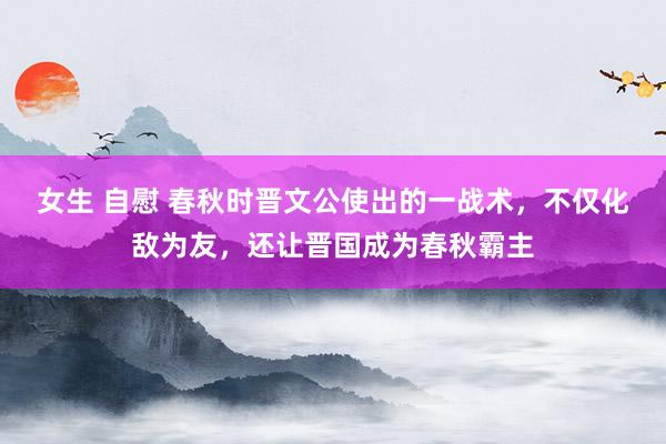 女生 自慰 春秋时晋文公使出的一战术，不仅化敌为友，还让晋国成为春秋霸主