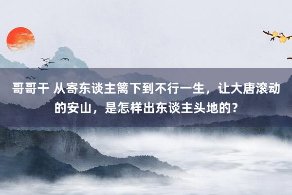 哥哥干 从寄东谈主篱下到不行一生，让大唐滚动的安山，是怎样出东谈主头地的？