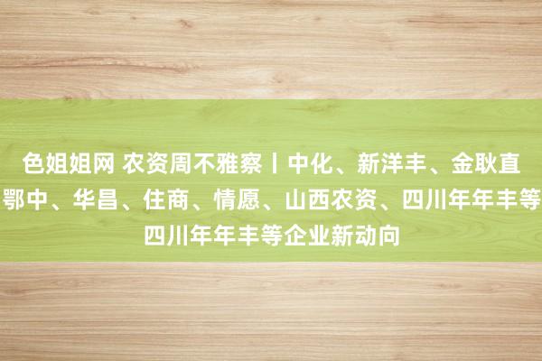 色姐姐网 农资周不雅察丨中化、新洋丰、金耿直、泸天化、鄂中、华昌、住商、情愿、山西农资、四川年年丰等企业新动向