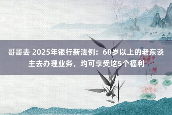 哥哥去 2025年银行新法例：60岁以上的老东谈主去办理业务，均可享受这5个福利
