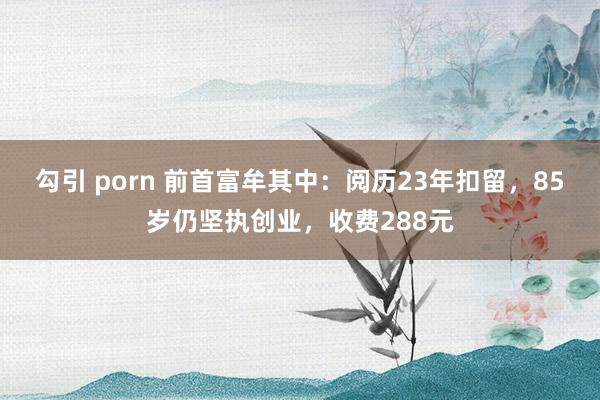 勾引 porn 前首富牟其中：阅历23年扣留，85岁仍坚执创业，收费288元
