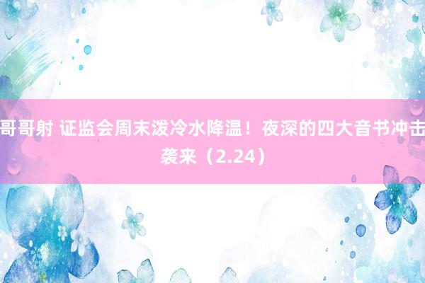 哥哥射 证监会周末泼冷水降温！夜深的四大音书冲击袭来（2.24）