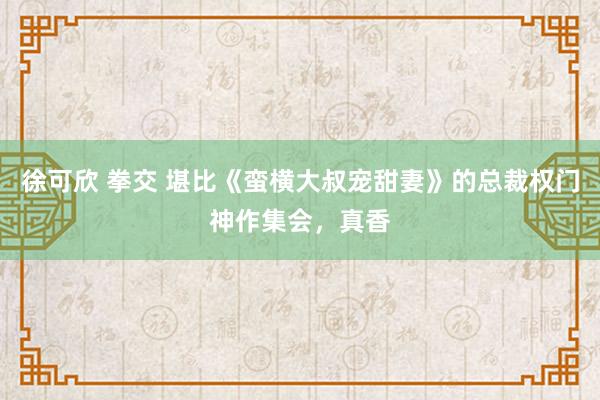 徐可欣 拳交 堪比《蛮横大叔宠甜妻》的总裁权门神作集会，真香