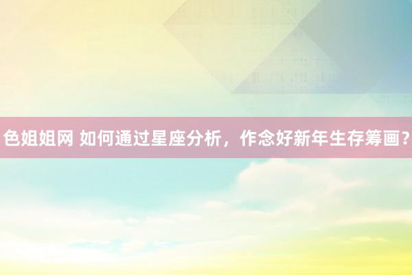 色姐姐网 如何通过星座分析，作念好新年生存筹画？