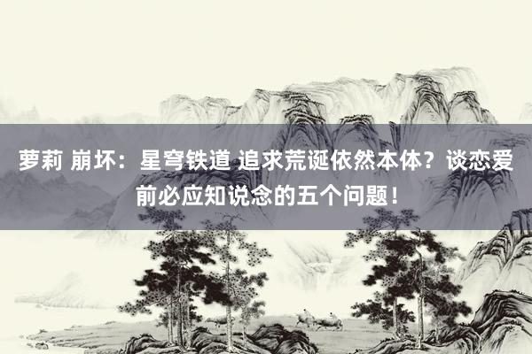 萝莉 崩坏：星穹铁道 追求荒诞依然本体？谈恋爱前必应知说念的五个问题！