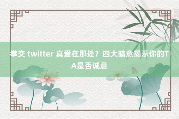 拳交 twitter 真爱在那处？四大暗意揭示你的TA是否诚意