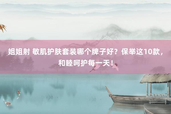 姐姐射 敏肌护肤套装哪个牌子好？保举这10款，和睦呵护每一天！