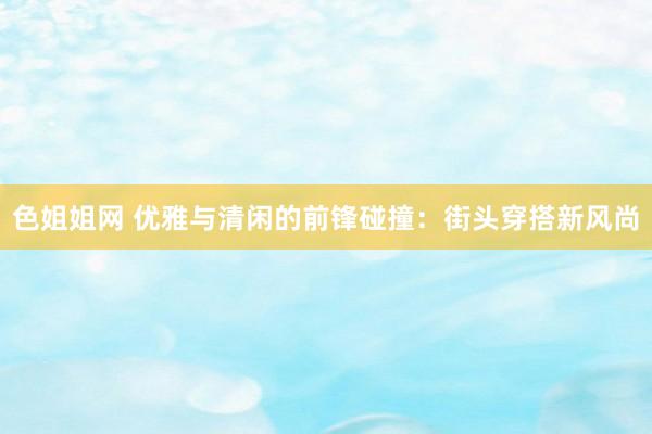 色姐姐网 优雅与清闲的前锋碰撞：街头穿搭新风尚