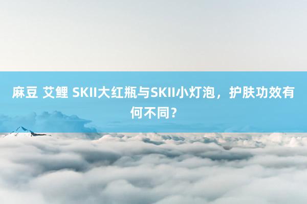 麻豆 艾鲤 SKII大红瓶与SKII小灯泡，护肤功效有何不同？