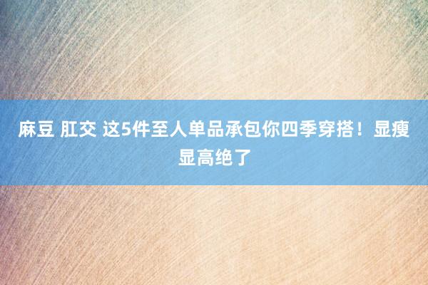 麻豆 肛交 这5件至人单品承包你四季穿搭！显瘦显高绝了