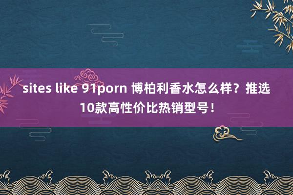 sites like 91porn 博柏利香水怎么样？推选10款高性价比热销型号！