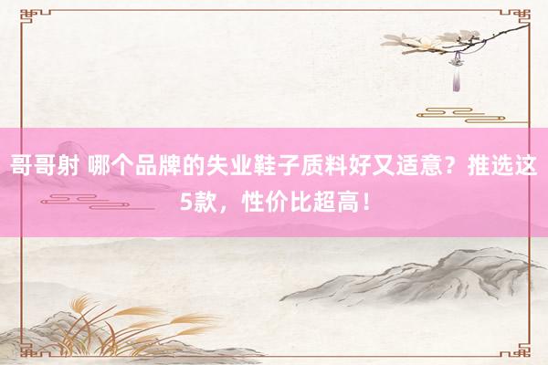 哥哥射 哪个品牌的失业鞋子质料好又适意？推选这5款，性价比超高！