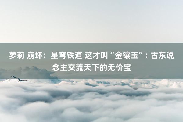 萝莉 崩坏：星穹铁道 这才叫“金镶玉”: 古东说念主交流天下的无价宝