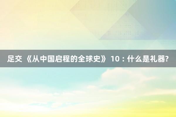 足交 《从中国启程的全球史》 10 : 什么是礼器?