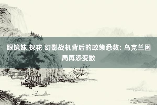 眼镜妹 探花 幻影战机背后的政策悉数: 乌克兰困局再添变数