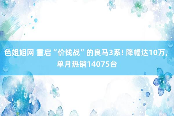 色姐姐网 重启“价钱战”的良马3系! 降幅达10万， 单月热销14075台