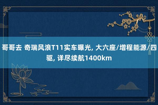 哥哥去 奇瑞风浪T11实车曝光， 大六座/增程能源/四驱， 详尽续航1400km