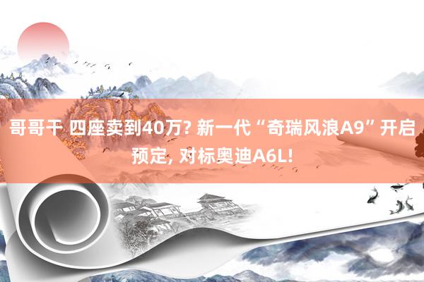 哥哥干 四座卖到40万? 新一代“奇瑞风浪A9”开启预定， 对标奥迪A6L!