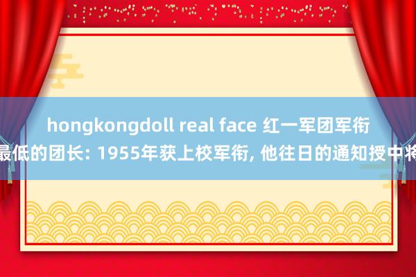 hongkongdoll real face 红一军团军衔最低的团长: 1955年获上校军衔， 他往日的通知授中将