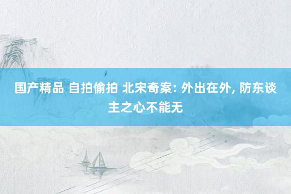 国产精品 自拍偷拍 北宋奇案: 外出在外， 防东谈主之心不能无