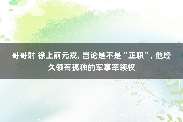 哥哥射 徐上前元戎， 岂论是不是“正职”， 他经久领有孤独的军事率领权