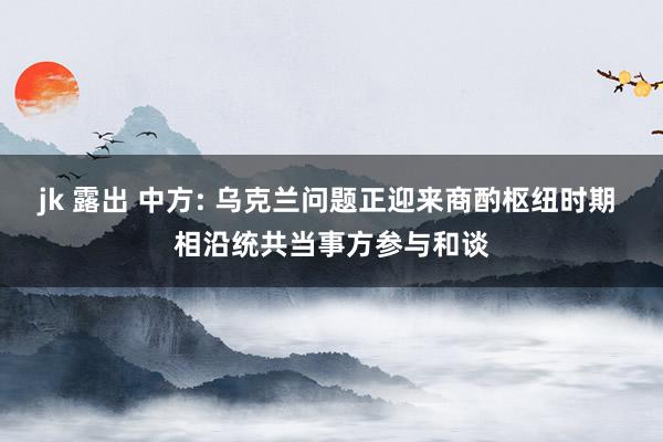 jk 露出 中方: 乌克兰问题正迎来商酌枢纽时期 相沿统共当事方参与和谈