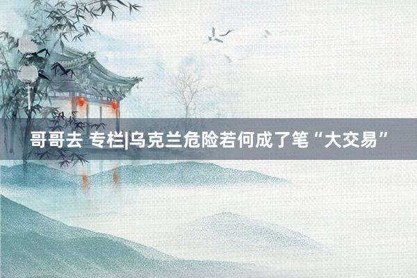 哥哥去 专栏|乌克兰危险若何成了笔“大交易”